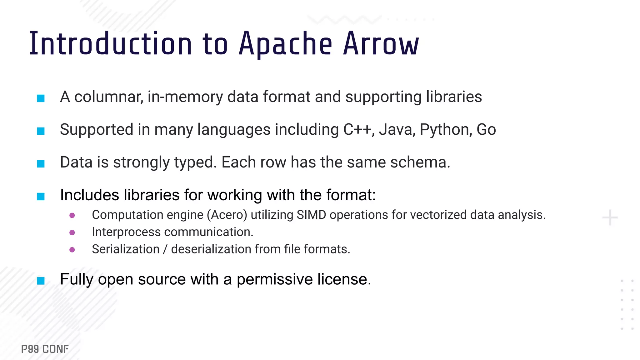 Introduction to Apache Arrow ■ A columnar, in-memory data format and supporting libraries ■ Supported in many languages including C++, Java, Python, Go ■ Data is strongly typed. Each row has the same schema. ■ Includes libraries for working with the format: ● Computation engine (Acero) utilizing SIMD operations for vectorized data analysis. ● Interprocess communication. ● Serialization / deserialization from ﬁle formats. ■ Fully open source with a permissive license. 