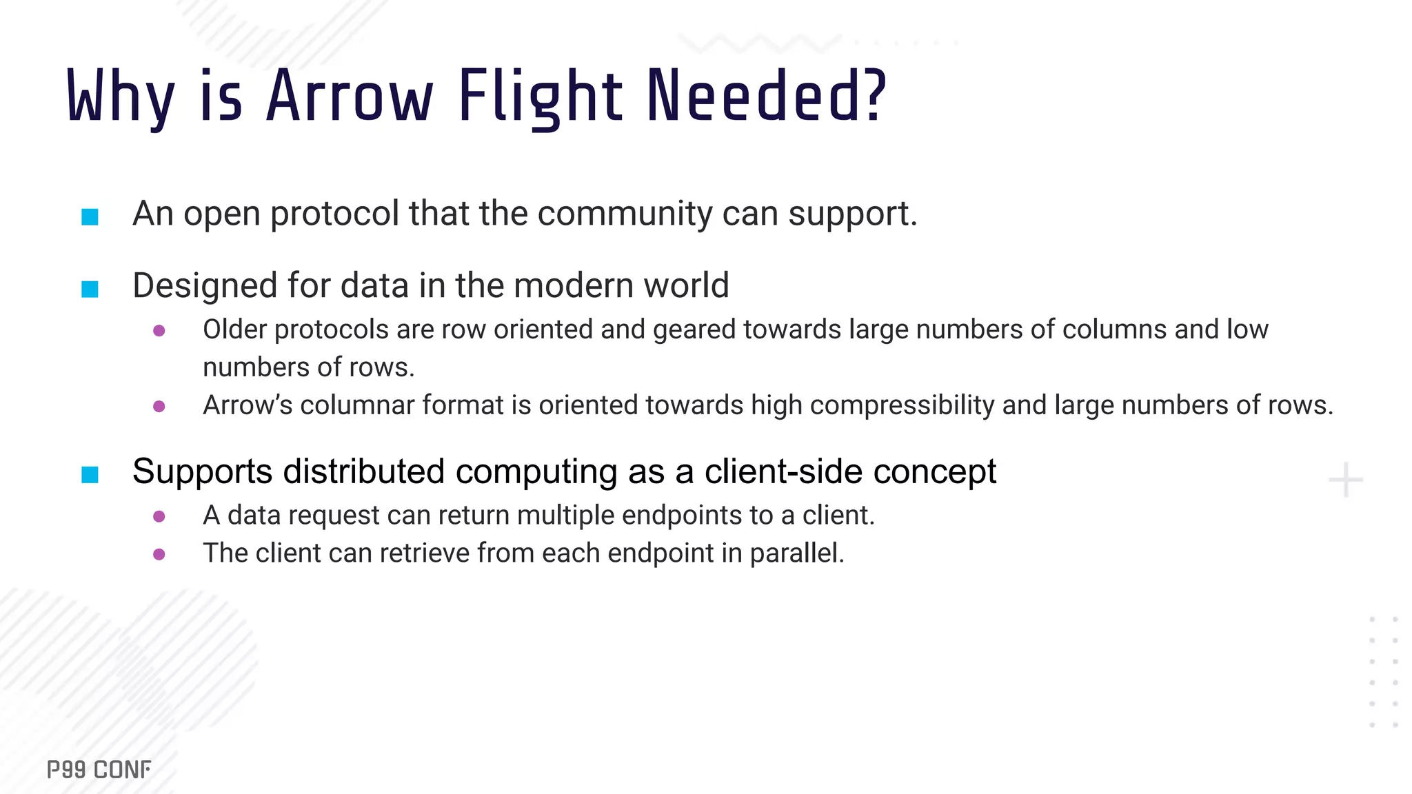 Why is Arrow Flight Needed? ■ An open protocol that the community can support. ■ Designed for data in the modern world ● Older protocols are row oriented and geared towards large numbers of columns and low numbers of rows. ● Arrow’s columnar format is oriented towards high compressibility and large numbers of rows. ■ Supports distributed computing as a client-side concept ● A data request can return multiple endpoints to a client. ● The client can retrieve from each endpoint in parallel. 