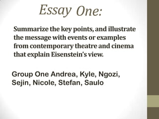 Essay  One: Summarize the key points, and illustrate the message with events or examples from contemporary theatre and cinema that explain Eisenstein’s view. Group One Andrea, Kyle, Ngozi, Sejin, Nicole, Stefan, Saulo 