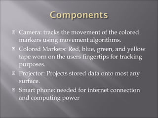 Camera: tracks the movement of the colored markers using movement algorithms. Colored Markers: Red, blue, green, and yellow tape worn on the users fingertips for tracking purposes. Projector: Projects stored data onto most any surface. Smart phone: needed for internet connection and computing power 