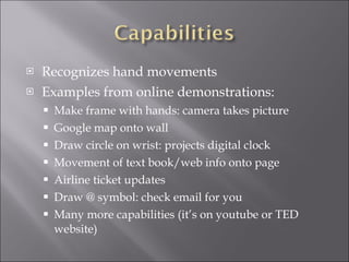 Recognizes hand movements Examples from online demonstrations: Make frame with hands: camera takes picture Google map onto wall Draw circle on wrist: projects digital clock Movement of text book/web info onto page Airline ticket updates Draw @ symbol: check email for you Many more capabilities (it’s on youtube or TED website) 