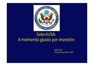 SelectUSA:
il momento giusto per investire
Kyle Scott
Console Generale USA

 