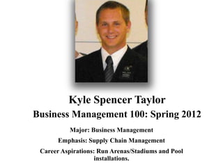Kyle Spencer Taylor
Business Management 100: Spring 2012
           Major: Business Management
       Emphasis: Supply Chain Management
 Career Aspirations: Run Arenas/Stadiums and Pool
                    installations.
 