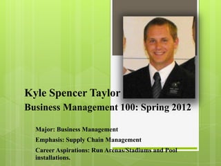 Kyle Spencer Taylor
Business Management 100: Spring 2012

  Major: Business Management
  Emphasis: Supply Chain Management
  Career Aspirations: Run Arenas/Stadiums and Pool
  installations.
 