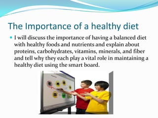 After the laps are completed they will sit down in and get ready for their lecture.The Importance of a healthy dietI will discuss the importance of having a balanced diet with healthy foods and nutrients and explain about proteins, carbohydrates, vitamins, minerals, and fiber and tell why they each play a vital role in maintaining a healthy diet using the smart board.