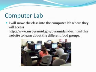 Computer LabI will move the class into the computer lab where they will access http://www.mypyramid.gov/pyramid/index.html this website to learn about the different food groups. 