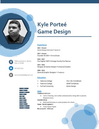 1
Kyle Porteé
Game Design
Experience
2021 – Present
Game Design Instructor• Game-U
2017 – Present
Founder & COO • ChronoShade
2016 – 2017
Fire Fighter EMT • Orange County Fire Rescue
2015 – 2016
Designer & Games Keeper • Universal Studios
2009 – 2014
Game & Graphic Designer • Freelance
Education
 Valencia College Fire 1 & 2 Certificate
 Valencia College AEMT Certificate
 Full Sail University Game Design
Skills
Communication:
 Active listening, non-verbal communication, being able to present,
Responsiveness
Leadership
 Built and led teams to create products for clients
Game Development:
 Unity Game Engine
Microsoft Office:
2060 Lynwood Ln, Winter
Park, Fl 32789
407 619 1521
venomshade09@gmail.com
100%
100%
80%
70%
80%
60%
50%
70%
100%
80%
90%
Game Design Unity
Procreate
Photoshop
Illustrator
C # Scripting
Construct
Premier
Aseprite
Unity Development
Blender
Construct
 