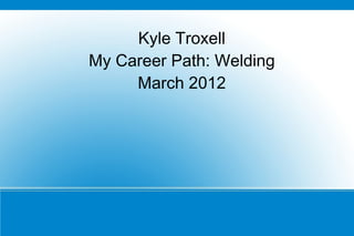 Kyle Troxell
My Career Path: Welding
     March 2012
 
