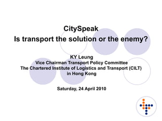CitySpeak Is transport the solution or the enemy?   KY Leung Vice Chairman Transport Policy Committee The Chartered Institute of Logistics and Transport (CILT)  in Hong Kong Saturday, 24 April 2010 