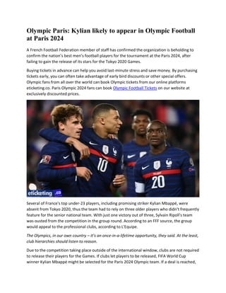 Olympic Paris: Kylian likely to appear in Olympic Football
at Paris 2024
A French Football Federation member of staff has confirmed the organization is beholding to
confirm the nation’s best men’s football players for the tournament at the Paris 2024, after
failing to gain the release of its stars for the Tokyo 2020 Games.
Buying tickets in advance can help you avoid last-minute stress and save money. By purchasing
tickets early, you can often take advantage of early bird discounts or other special offers.
Olympic fans from all over the world can book Olympic tickets from our online platforms
eticketing.co. Paris Olympic 2024 fans can book Olympic Football Tickets on our website at
exclusively discounted prices.
Several of France's top under-23 players, including promising striker Kylian Mbappé, were
absent from Tokyo 2020, thus the team had to rely on three older players who didn't frequently
feature for the senior national team. With just one victory out of three, Sylvain Ripoll's team
was ousted from the competition in the group round. According to an FFF source, the group
would appeal to the professional clubs, according to L'Equipe.
The Olympics, in our own country – it’s an once-in-a-lifetime opportunity, they said. At the least,
club hierarchies should listen to reason.
Due to the competition taking place outside of the international window, clubs are not required
to release their players for the Games. If clubs let players to be released, FIFA World Cup
winner Kylian Mbappé might be selected for the Paris 2024 Olympic team. If a deal is reached,
 