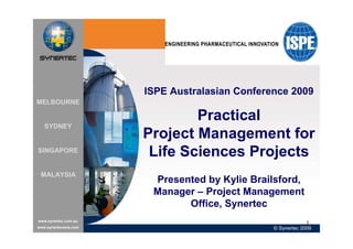 ISPE Australasian Conference 2009
MELBOURNE

                               Practical
   SYDNEY
                       Project Management for
SINGAPORE
                        Life Sciences Projects
 MALAYSIA
                        Presented by Kylie Brailsford,
                        Manager – Project Management
                              Office, Synertec
www.synertec.com.au
                                                             1
www.synertecasia.com                            © Synertec 2009
 