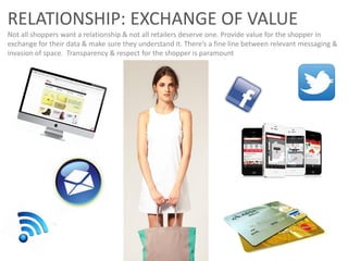 RELATIONSHIP: EXCHANGE OF VALUE
Not all shoppers want a relationship & not all retailers deserve one. Provide value for the shopper in
exchange for their data & make sure they understand it. There’s a fine line between relevant messaging &
invasion of space. Transparency & respect for the shopper is paramount
 