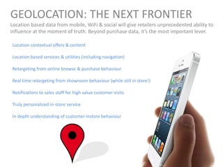 GEOLOCATION: THE NEXT FRONTIER
Location based data from mobile, WiFi & social will give retailers unprecedented ability to
influence at the moment of truth. Beyond purchase data, it’s the most important lever.
Location contextual offers & content
Location based services & utilities (including navigation)
Retargeting from online browse & purchase behaviour
Real time retargeting from showroom behaviour (while still in store!)
Notifications to sales staff for high value customer visits
Truly personalised in-store service
In depth understanding of customer instore behaviour
 