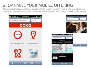 2. OPTIMISE YOUR MOBILE OFFERING
Take advantage of your web traffic by optimising for mobile. You don’t need to take your whole web
offering & mobilise it, but get your core information & location centric product search up and running.
 