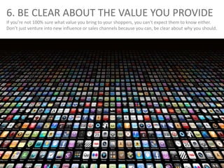 6. BE CLEAR ABOUT THE VALUE YOU PROVIDE
If you’re not 100% sure what value you bring to your shoppers, you can’t expect them to know either.
Don’t just venture into new influence or sales channels because you can, be clear about why you should.
 