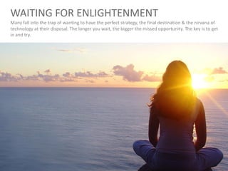 WAITING FOR ENLIGHTENMENT
Many fall into the trap of wanting to have the perfect strategy, the final destination & the nirvana of
technology at their disposal. The longer you wait, the bigger the missed opportunity. The key is to get
in and try.
 