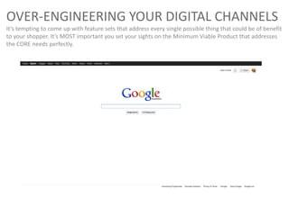 OVER-ENGINEERING YOUR DIGITAL CHANNELS
It’s tempting to come up with feature sets that address every single possible thing that could be of benefit
to your shopper. It’s MOST important you set your sights on the Minimum Viable Product that addresses
the CORE needs perfectly.
 
