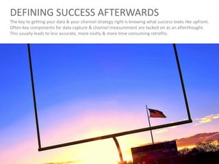 DEFINING SUCCESS AFTERWARDS
The key to getting your data & your channel strategy right is knowing what success looks like upfront.
Often key components for data capture & channel measurement are tacked on as an afterthought.
This usually leads to less accurate, more costly & more time consuming retrofits.
 