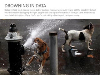 DROWNING IN DATA
Data overload leads to poorer, not better decision making. Make sure you’ve got the capability to fuel
your business by equipping the right people with the right information at the right time. Find time to
turn data into insights. If you don’t, you’re not taking advantage of the opportunity
 
