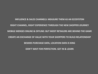 INFLUENCE & SALES CHANNELS: MEASURE THEM AS AN ECOSYSTEM
RIGHT CHANNEL, RIGHT EXPERIENCE THROUGH THE NEW SHOPPER JOURNEY
MOBILE MERGES ONLINE & OFFLINE: BUT MOST RETAILERS ARE BEHIND THE GAME
CREATE AN EXCHANGE OF VALUE WITH YOUR SHOPPERS TO BUILD RELATIONSHIP
BESIDES PURCHASE DATA, LOCATION DATA IS KING
DON’T WAIT FOR PERFECTION. GET IN & LEARN
 