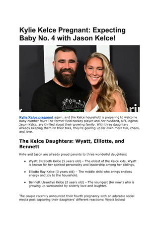 Kylie Kelce Pregnant: Expecting
Baby No. 4 with Jason Kelce!
Kylie Kelce pregnant again, and the Kelce household is preparing to welcome
baby number four! The former field hockey player and her husband, NFL legend
Jason Kelce, are thrilled about their growing family. With three daughters
already keeping them on their toes, they’re gearing up for even more fun, chaos,
and love.
The Kelce Daughters: Wyatt, Elliotte, and
Bennett
Kylie and Jason are already proud parents to three wonderful daughters:
● Wyatt Elizabeth Kelce (5 years old) – The eldest of the Kelce kids, Wyatt
is known for her spirited personality and leadership among her siblings.
● Elliotte Ray Kelce (3 years old) – The middle child who brings endless
energy and joy to the household.
● Bennett Llewellyn Kelce (2 years old) – The youngest (for now!) who is
growing up surrounded by sisterly love and laughter.
The couple recently announced their fourth pregnancy with an adorable social
media post capturing their daughters’ different reactions: Wyatt looked
 