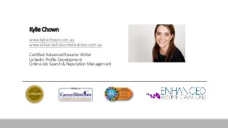 Kylie Chown
www.kyliechown.com.au
www.enhancedresumecreations.com.au
Certified Advanced Resume Writer
LinkedIn Profile Development
Online Job Search & Reputation Management
 
