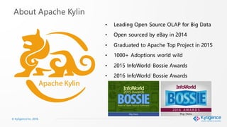 © Kyligence Inc. 2018.
About Apache Kylin
• Leading Open Source OLAP for Big Data
• Open sourced by eBay in 2014
• Graduated to Apache Top Project in 2015
• 1000+ Adoptions world wild
• 2015 InfoWorld Bossie Awards
• 2016 InfoWorld Bossie Awards
 