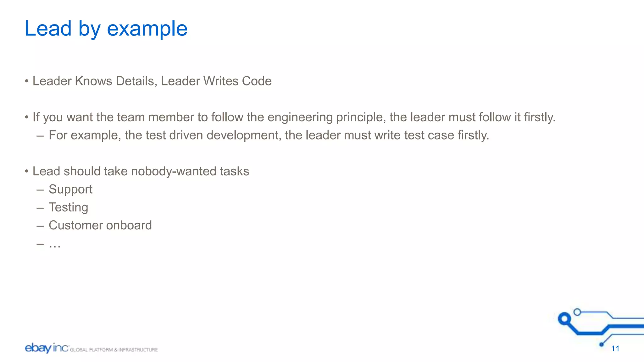 Lead by example 
• Leader Knows Details, Leader Writes Code 
• If you want the team member to follow the engineering principle, the leader must follow it firstly. 
– For example, the test driven development, the leader must write test case firstly. 
• Lead should take nobody-wanted tasks 
– Support 
– Testing 
– Customer onboard 
– … 
11 
 