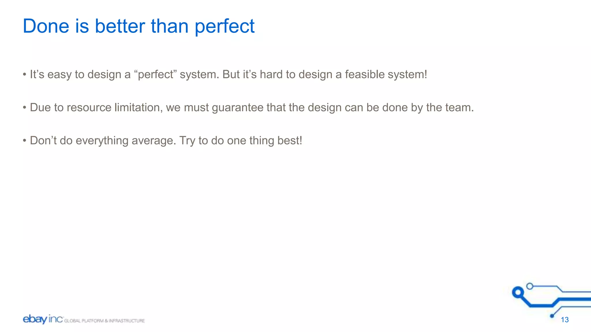 Done is better than perfect 
• It’s easy to design a “perfect” system. But it’s hard to design a feasible system! 
• Due to resource limitation, we must guarantee that the design can be done by the team. 
• Don’t do everything average. Try to do one thing best! 
13 
 