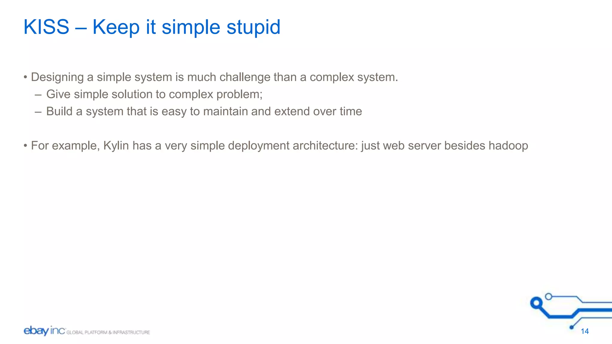 KISS – Keep it simple stupid 
• Designing a simple system is much challenge than a complex system. 
– Give simple solution to complex problem; 
– Build a system that is easy to maintain and extend over time 
• For example, Kylin has a very simple deployment architecture: just web server besides hadoop 
14 
 