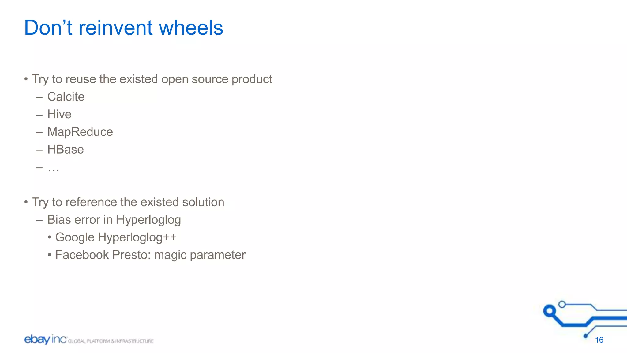 Don’t reinvent wheels 
• Try to reuse the existed open source product 
– Calcite 
– Hive 
– MapReduce 
– HBase 
– … 
• Try to reference the existed solution 
– Bias error in Hyperloglog 
• Google Hyperloglog++ 
• Facebook Presto: magic parameter 
16 
 