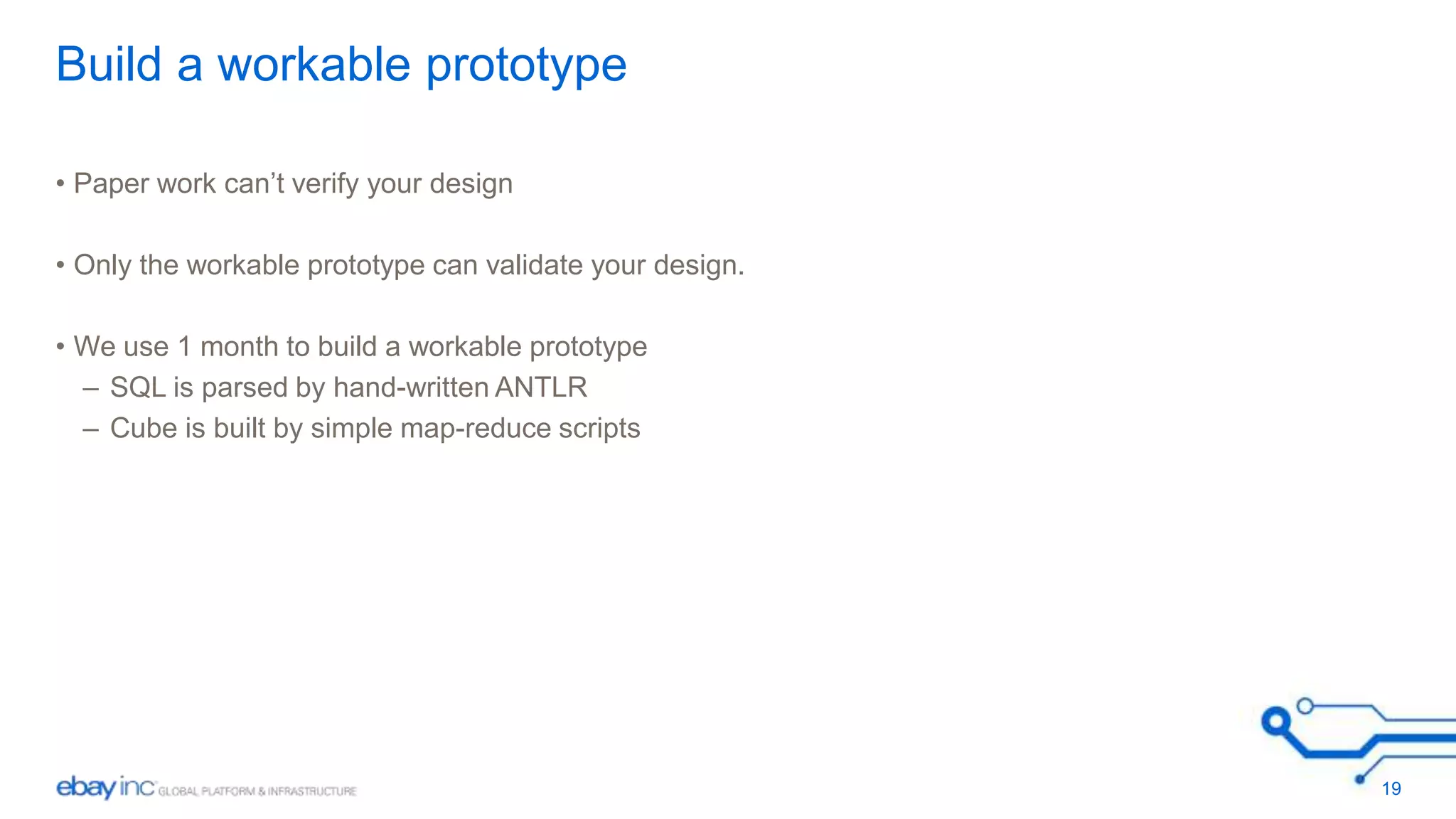 Build a workable prototype 
• Paper work can’t verify your design 
• Only the workable prototype can validate your design. 
• We use 1 month to build a workable prototype 
– SQL is parsed by hand-written ANTLR 
– Cube is built by simple map-reduce scripts 
19 
 