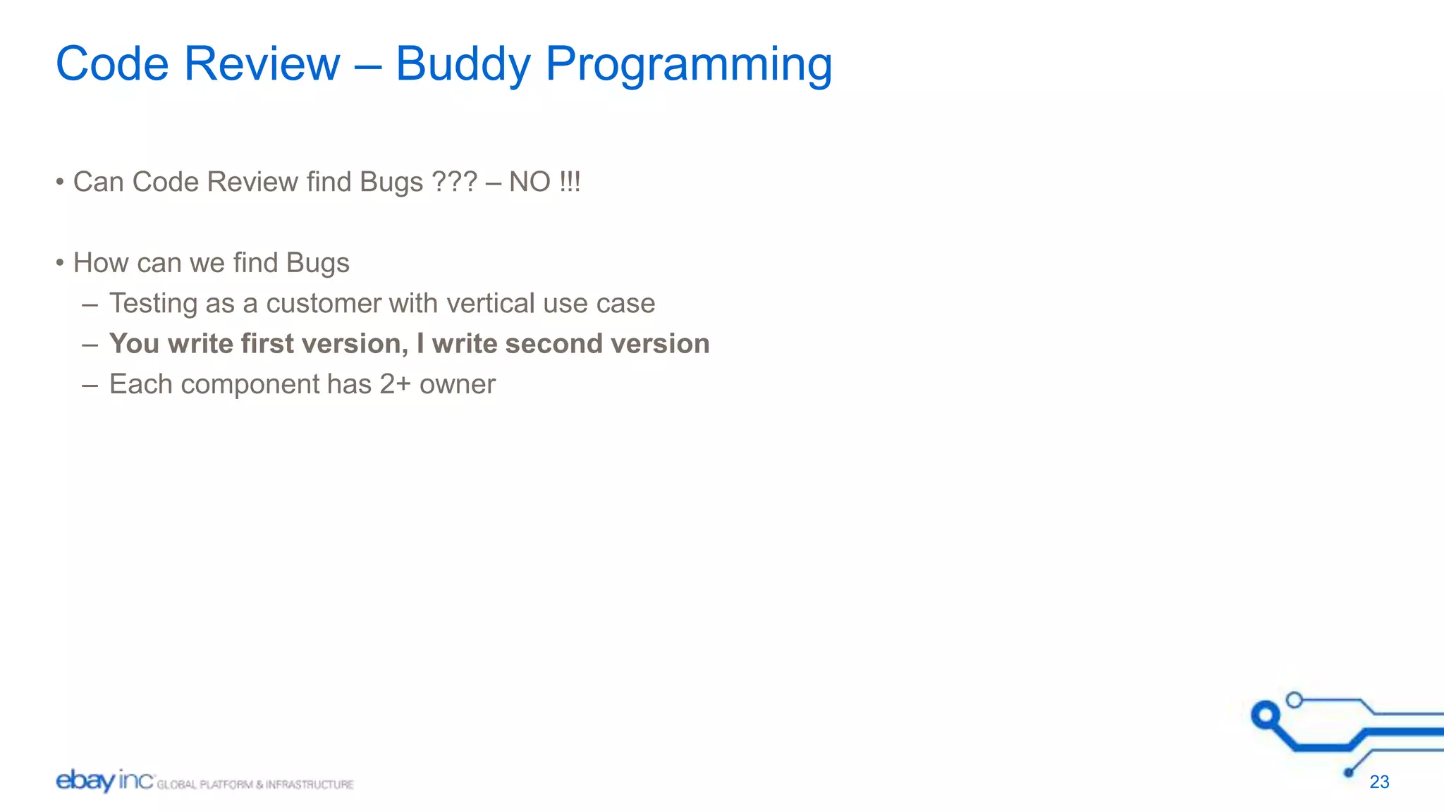 Code Review – Buddy Programming 
• Can Code Review find Bugs ??? – NO !!! 
• How can we find Bugs 
– Testing as a customer with vertical use case 
– You write first version, I write second version 
– Each component has 2+ owner 
23 
 