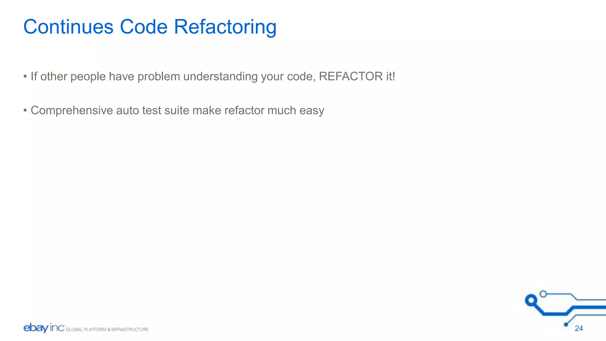 Continues Code Refactoring 
• If other people have problem understanding your code, REFACTOR it! 
• Comprehensive auto test suite make refactor much easy 
24 
 
