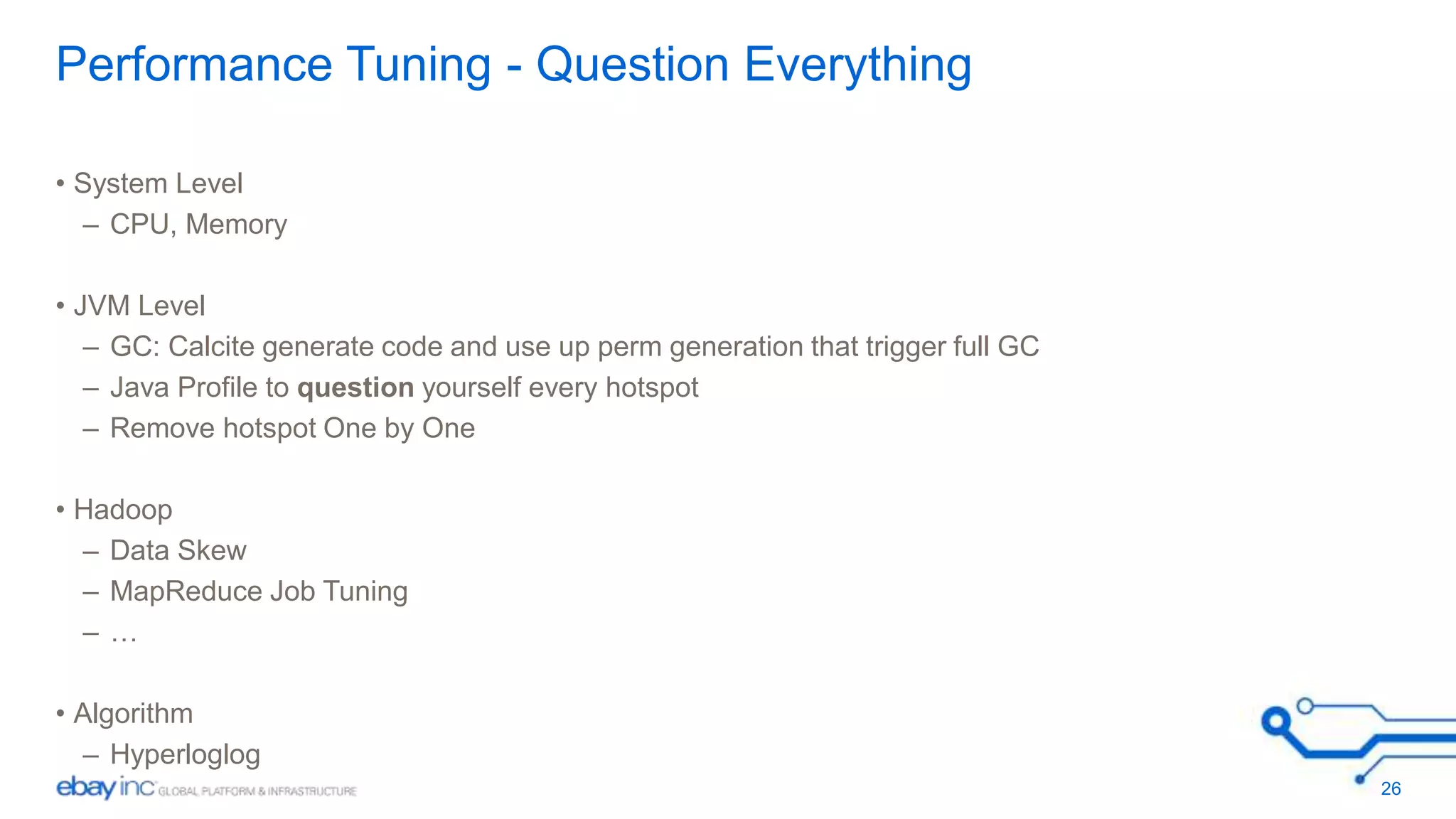 Performance Tuning - Question Everything 
• System Level 
– CPU, Memory 
• JVM Level 
– GC: Calcite generate code and use up perm generation that trigger full GC 
– Java Profile to question yourself every hotspot 
– Remove hotspot One by One 
• Hadoop 
– Data Skew 
– MapReduce Job Tuning 
– … 
• Algorithm 
– Hyperloglog 
26 
 