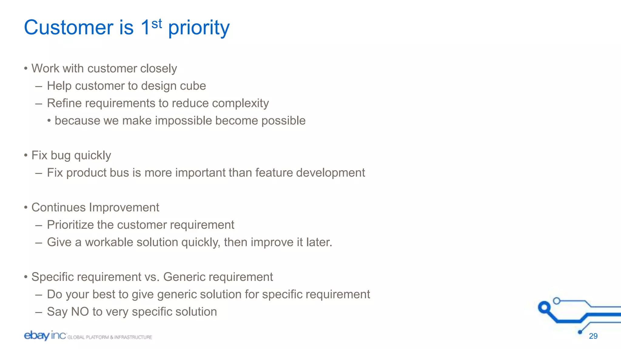 Customer is 1st priority 
• Work with customer closely 
– Help customer to design cube 
– Refine requirements to reduce complexity 
• because we make impossible become possible 
• Fix bug quickly 
– Fix product bus is more important than feature development 
• Continues Improvement 
– Prioritize the customer requirement 
– Give a workable solution quickly, then improve it later. 
• Specific requirement vs. Generic requirement 
– Do your best to give generic solution for specific requirement 
– Say NO to very specific solution 
29 
 
