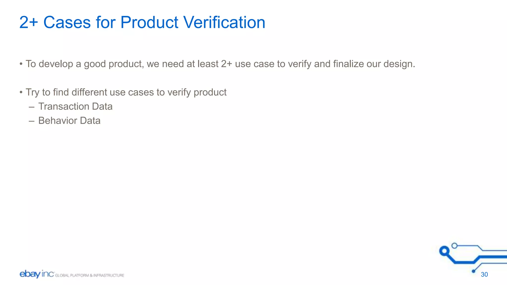 2+ Cases for Product Verification 
• To develop a good product, we need at least 2+ use case to verify and finalize our design. 
• Try to find different use cases to verify product 
– Transaction Data 
– Behavior Data 
30 
 