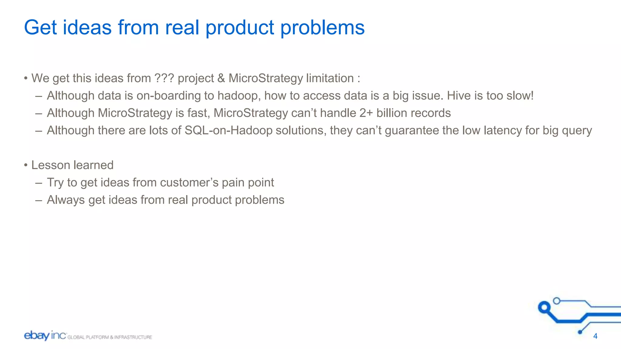 Get ideas from real product problems 
• We get this ideas from ??? project & MicroStrategy limitation : 
– Although data is on-boarding to hadoop, how to access data is a big issue. Hive is too slow! 
– Although MicroStrategy is fast, MicroStrategy can’t handle 2+ billion records 
– Although there are lots of SQL-on-Hadoop solutions, they can’t guarantee the low latency for big query 
• Lesson learned 
– Try to get ideas from customer’s pain point 
– Always get ideas from real product problems 
4 
 