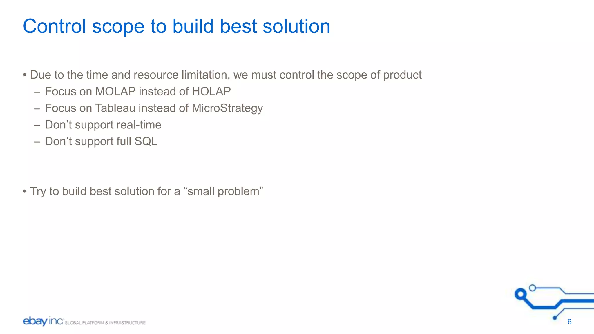 Control scope to build best solution 
• Due to the time and resource limitation, we must control the scope of product 
– Focus on MOLAP instead of HOLAP 
– Focus on Tableau instead of MicroStrategy 
– Don’t support real-time 
– Don’t support full SQL 
• Try to build best solution for a “small problem” 
6 
 