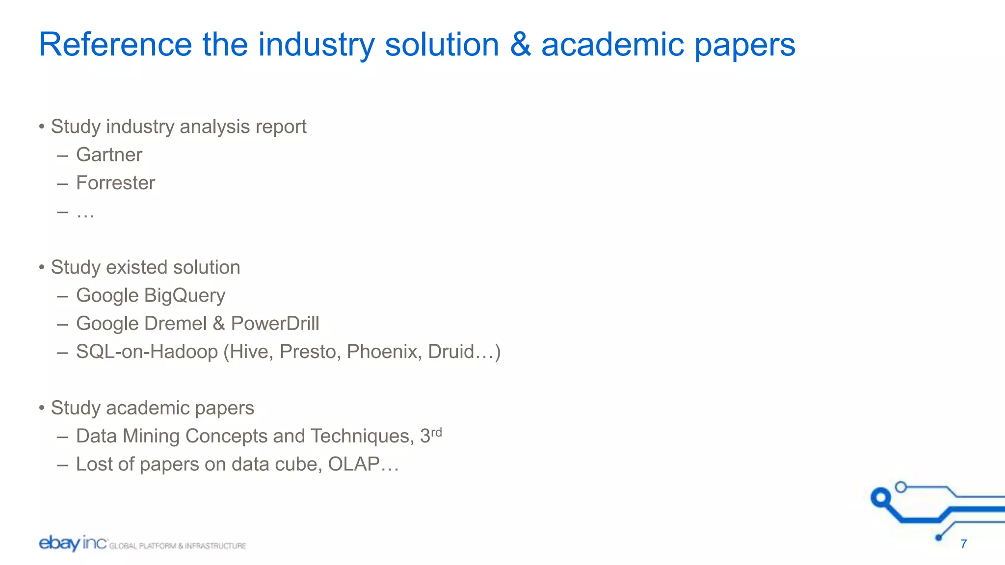 Reference the industry solution & academic papers 
• Study industry analysis report 
– Gartner 
– Forrester 
– … 
• Study existed solution 
– Google BigQuery 
– Google Dremel & PowerDrill 
– SQL-on-Hadoop (Hive, Presto, Phoenix, Druid…) 
• Study academic papers 
– Data Mining Concepts and Techniques, 3rd 
– Lost of papers on data cube, OLAP… 
7 
 