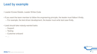 Lead by example 
• Leader Knows Details, Leader Writes Code 
• If you want the team member to follow the engineering principle, the leader must follow it firstly. 
– For example, the test driven development, the leader must write test case firstly. 
• Lead should take nobody-wanted tasks 
– Support 
– Testing 
– Customer onboard 
– … 
11 
 