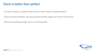 Done is better than perfect 
• It’s easy to design a “perfect” system. But it’s hard to design a feasible system! 
• Due to resource limitation, we must guarantee that the design can be done by the team. 
• Don’t do everything average. Try to do one thing best! 
13 
 