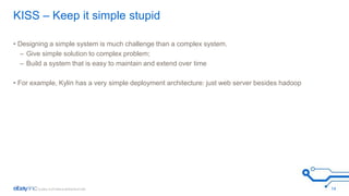 KISS – Keep it simple stupid 
• Designing a simple system is much challenge than a complex system. 
– Give simple solution to complex problem; 
– Build a system that is easy to maintain and extend over time 
• For example, Kylin has a very simple deployment architecture: just web server besides hadoop 
14 
 