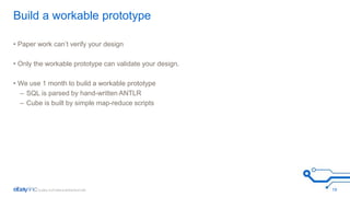 Build a workable prototype 
• Paper work can’t verify your design 
• Only the workable prototype can validate your design. 
• We use 1 month to build a workable prototype 
– SQL is parsed by hand-written ANTLR 
– Cube is built by simple map-reduce scripts 
19 
 