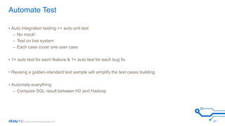 Automate Test 
• Auto integration testing >> auto unit test 
– No mock! 
– Test on live system 
– Each case cover one user case 
• 1+ auto test for each feature & 1+ auto test for each bug fix 
• Reusing a golden-standard test sample will simplify the test cases building 
• Automate everything 
– Compare SQL result between H2 and Hadoop 
21 
 