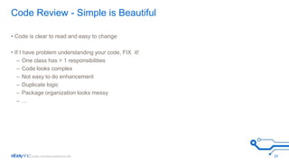 Code Review - Simple is Beautiful 
• Code is clear to read and easy to change 
• If I have problem understanding your code, FIX it! 
– One class has > 1 responsibilities 
– Code looks complex 
– Not easy to do enhancement 
– Duplicate logic 
– Package organization looks messy 
– … 
22 
 