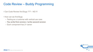 Code Review – Buddy Programming 
• Can Code Review find Bugs ??? – NO !!! 
• How can we find Bugs 
– Testing as a customer with vertical use case 
– You write first version, I write second version 
– Each component has 2+ owner 
23 
 