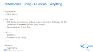 Performance Tuning - Question Everything 
• System Level 
– CPU, Memory 
• JVM Level 
– GC: Calcite generate code and use up perm generation that trigger full GC 
– Java Profile to question yourself every hotspot 
– Remove hotspot One by One 
• Hadoop 
– Data Skew 
– MapReduce Job Tuning 
– … 
• Algorithm 
– Hyperloglog 
26 
 