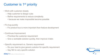 Customer is 1st priority 
• Work with customer closely 
– Help customer to design cube 
– Refine requirements to reduce complexity 
• because we make impossible become possible 
• Fix bug quickly 
– Fix product bus is more important than feature development 
• Continues Improvement 
– Prioritize the customer requirement 
– Give a workable solution quickly, then improve it later. 
• Specific requirement vs. Generic requirement 
– Do your best to give generic solution for specific requirement 
– Say NO to very specific solution 
29 
 