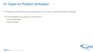2+ Cases for Product Verification 
• To develop a good product, we need at least 2+ use case to verify and finalize our design. 
• Try to find different use cases to verify product 
– Transaction Data 
– Behavior Data 
30 
 